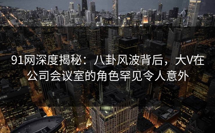 91网深度揭秘:八卦风波背后,大V在公司会议室的角色罕见令人意外 91网深度揭秘:八卦风波背后,大V在公司会议室的角色罕见令人意外