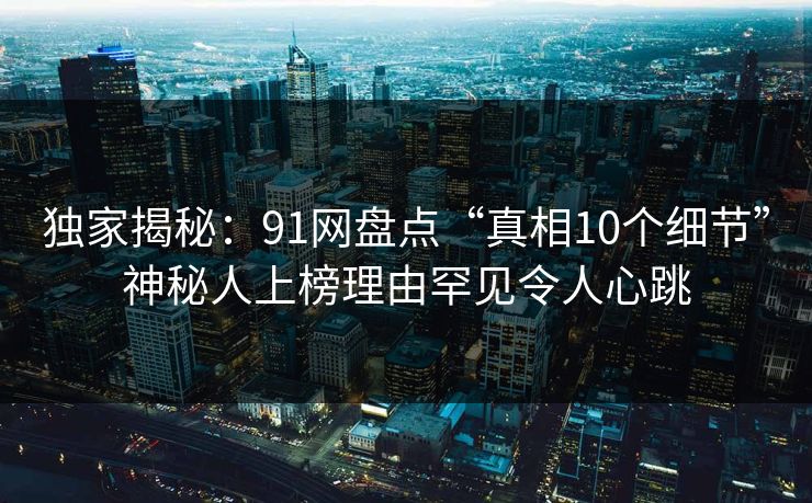 独家揭秘:91网盘点“真相10个细节”神秘人上榜理由罕见令人心跳 独家揭秘:91网盘点“真相10个细节”神秘人上榜理由罕见令人心跳