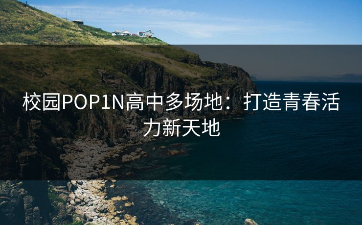 校园POP1N高中多场地:打造青春活力新天地 校园POP1N高中多场地:打造青春活力新天地