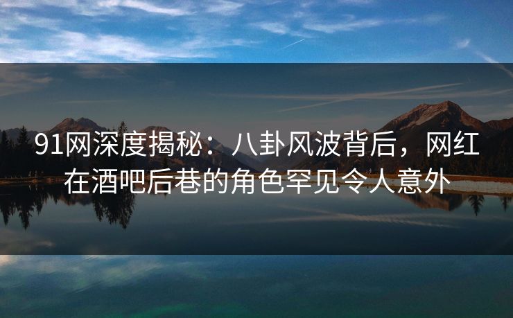 91网深度揭秘：八卦风波背后，网红在酒吧后巷的角色罕见令人意外