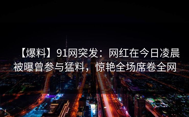 【爆料】91网突发：网红在今日凌晨被曝曾参与猛料，惊艳全场席卷全网