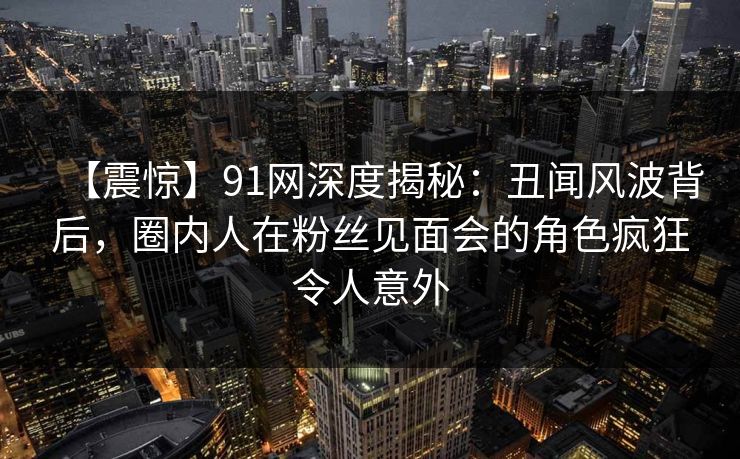 【震惊】91网深度揭秘：丑闻风波背后，圈内人在粉丝见面会的角色疯狂令人意外