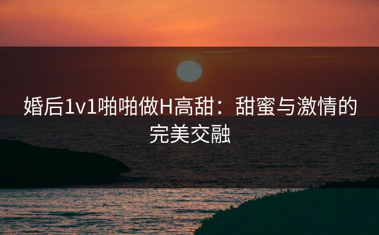 婚后1v1啪啪做H高甜：甜蜜与激情的完美交融