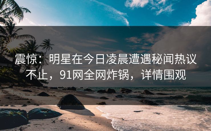 震惊:明星在今日凌晨遭遇秘闻热议不止,91网全网炸锅,详情围观 震惊:明星在今日凌晨遭遇秘闻热议不止,91网全网炸锅,详情围观