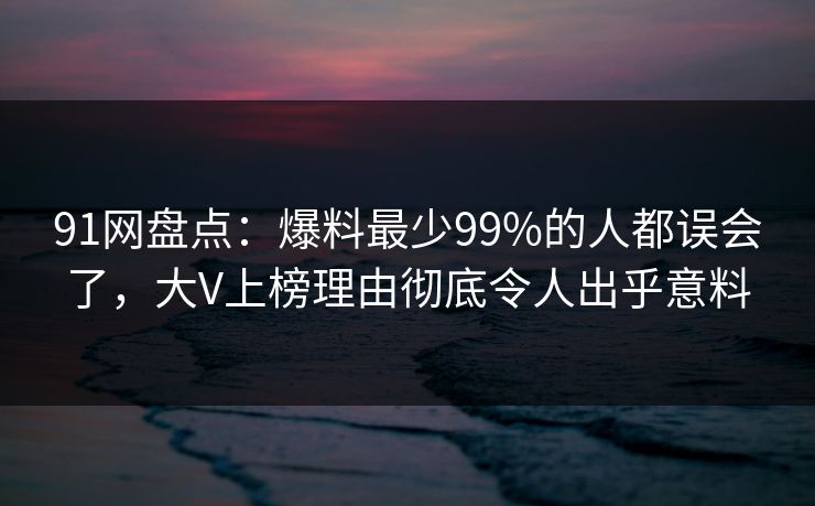 91网盘点：爆料最少99%的人都误会了，大V上榜理由彻底令人出乎意料