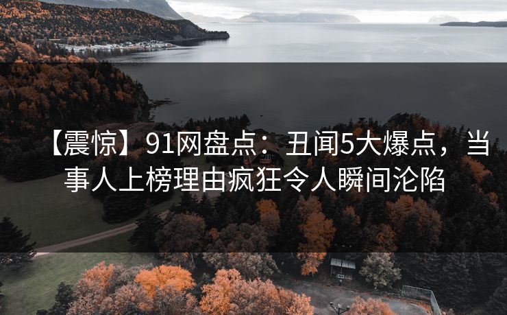 【震惊】91网盘点：丑闻5大爆点，当事人上榜理由疯狂令人瞬间沦陷