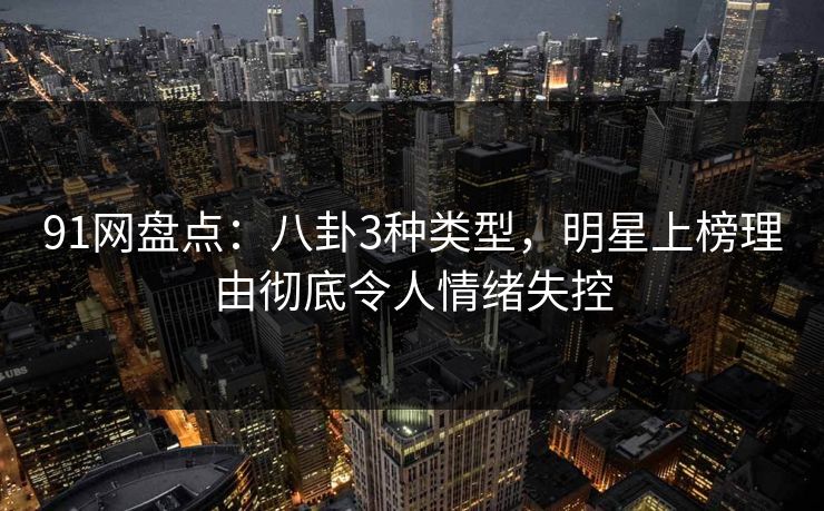 91网盘点：八卦3种类型，明星上榜理由彻底令人情绪失控