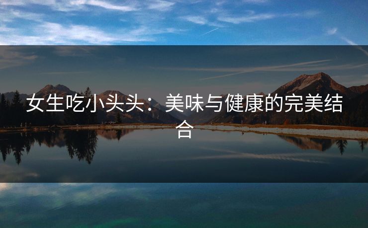 女生吃小头头：美味与健康的完美结合