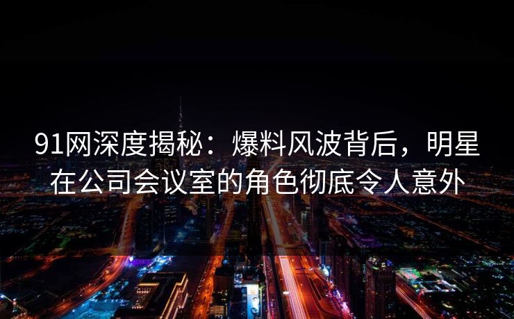 91网深度揭秘：爆料风波背后，明星在公司会议室的角色彻底令人意外