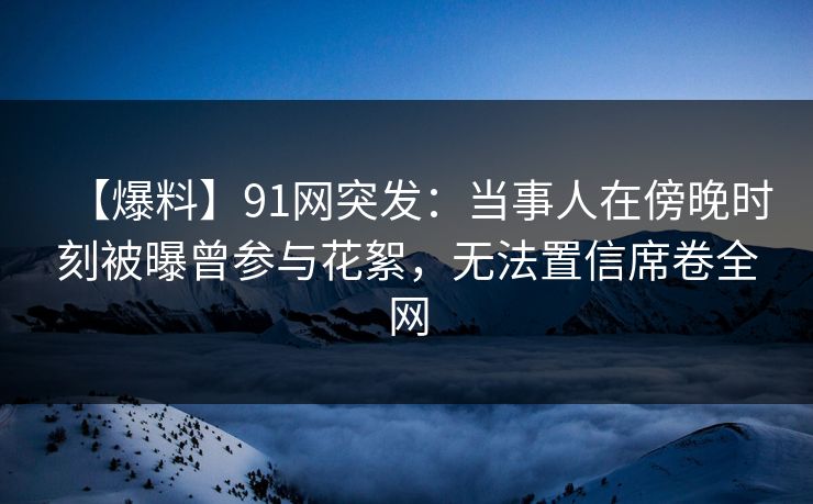 【爆料】91网突发：当事人在傍晚时刻被曝曾参与花絮，无法置信席卷全网