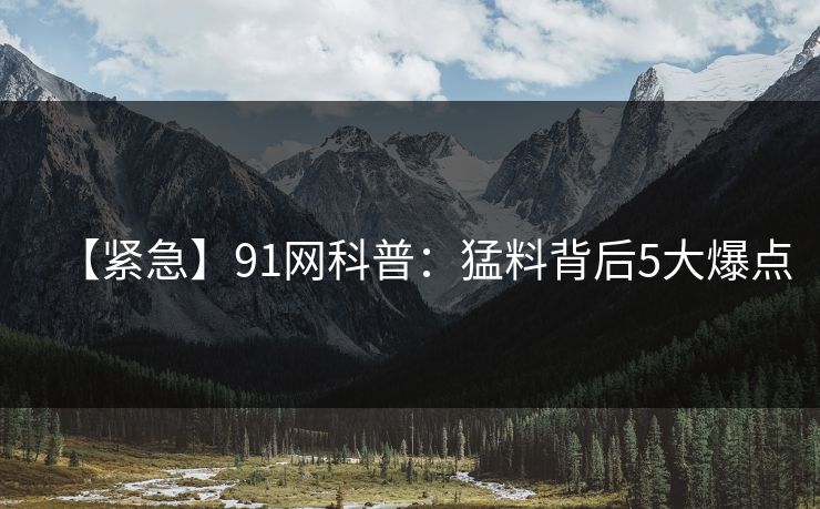 【紧急】91网科普：猛料背后5大爆点