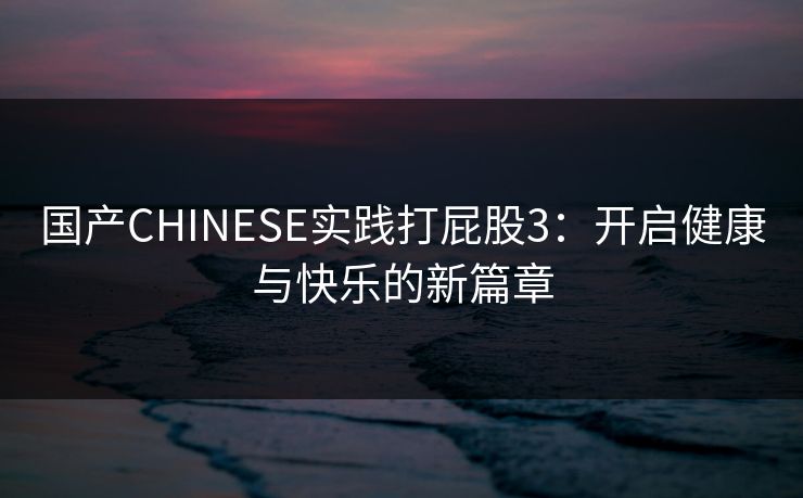 国产CHINESE实践打屁股3:开启健康与快乐的新篇章 国产CHINESE实践打屁股3:开启健康与快乐的新篇章