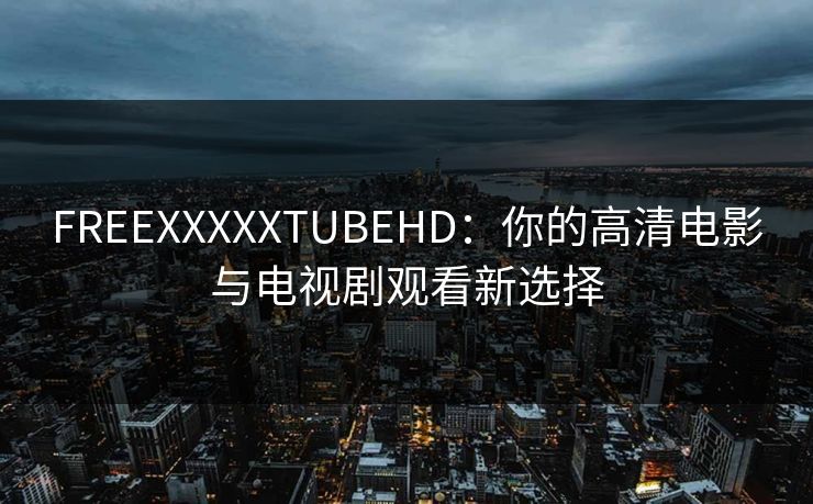 FREEXXXXXTUBEHD:你的高清电影与电视剧观看新选择 FREEXXXXXTUBEHD:你的高清电影与电视剧观看新选择