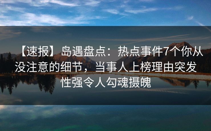 【速报】岛遇盘点:热点事件7个你从没注意的细节,当事人上榜理由突发性强令人勾魂摄魄 【速报】岛遇盘点:热点事件7个你从没注意的细节,当事人上榜理由突发性强令人勾魂摄魄