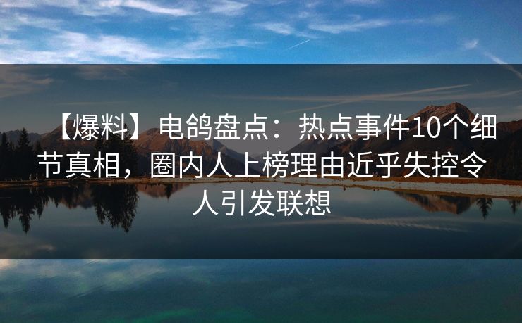【爆料】电鸽盘点：热点事件10个细节真相，圈内人上榜理由近乎失控令人引发联想