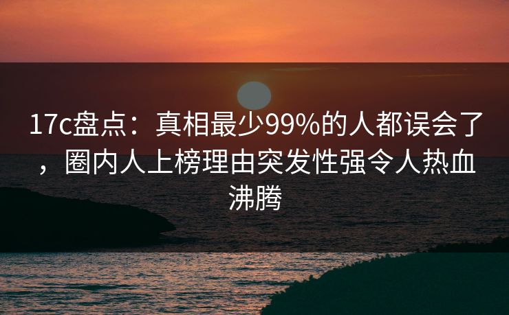 17c盘点:真相最少99%的人都误会了,圈内人上榜理由突发性强令人热血沸腾 17c盘点:真相最少99%的人都误会了,圈内人上榜理由突发性强令人热血沸腾