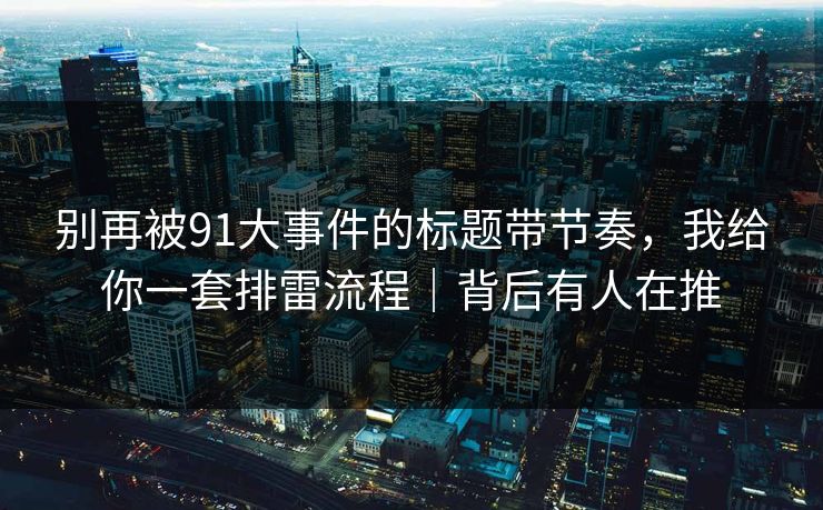 别再被91大事件的标题带节奏，我给你一套排雷流程｜背后有人在推