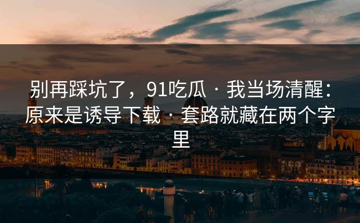 别再踩坑了，91吃瓜 · 我当场清醒：原来是诱导下载 · 套路就藏在两个字里