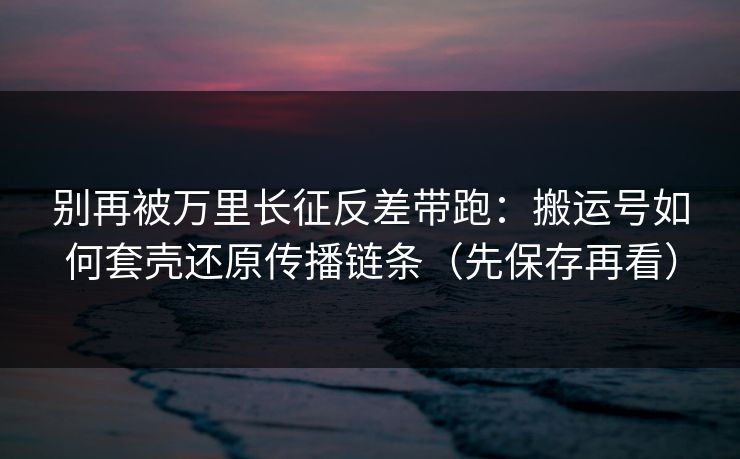 别再被万里长征反差带跑：搬运号如何套壳还原传播链条（先保存再看）