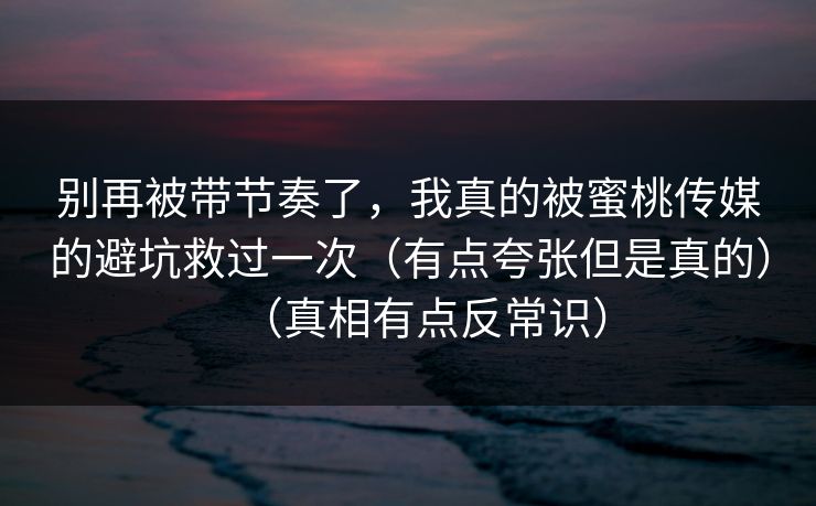 别再被带节奏了,我真的被蜜桃传媒的避坑救过一次(有点夸张但是真的)(真相有点反常识) 别再被带节奏了,我真的被蜜桃传媒的避坑救过一次(有点夸张但是真的)(真相有点反常识)