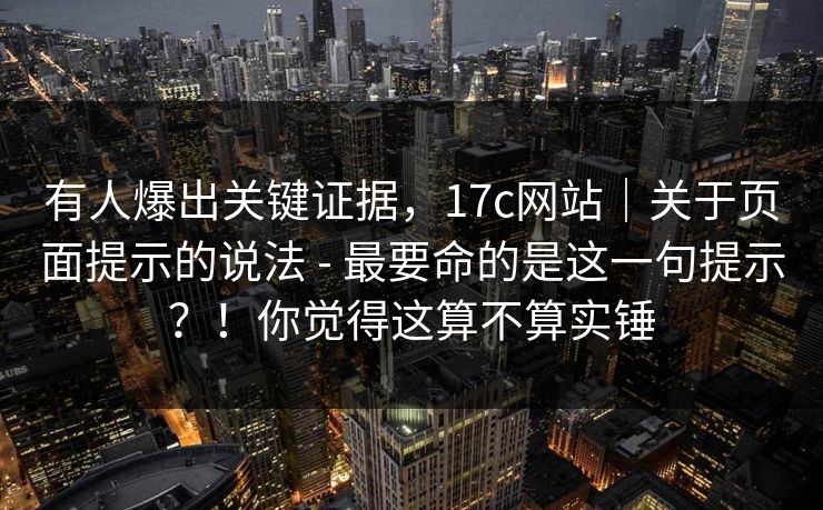 有人爆出关键证据，17c网站｜关于页面提示的说法 - 最要命的是这一句提示？！你觉得这算不算实锤