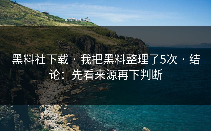 黑料社下载 · 我把黑料整理了5次 · 结论：先看来源再下判断