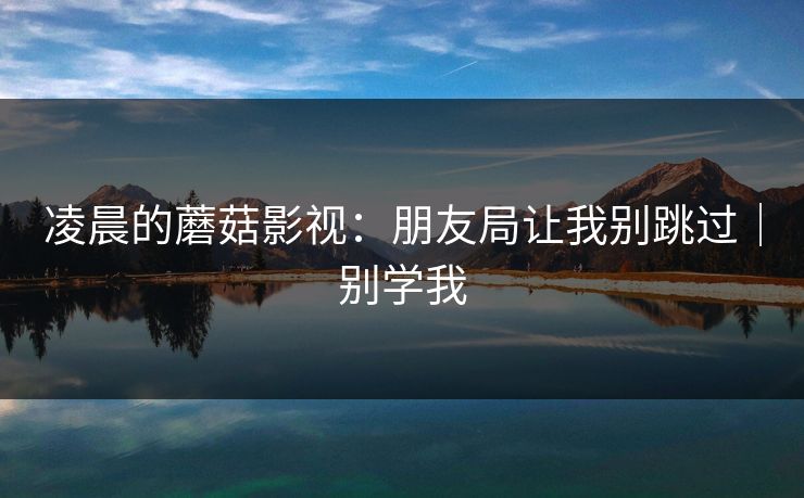 凌晨的蘑菇影视:朋友局让我别跳过|别学我 凌晨的蘑菇影视:朋友局让我别跳过|别学我