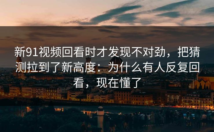 新91视频回看时才发现不对劲,把猜测拉到了新高度:为什么有人反复回看,现在懂了 新91视频回看时才发现不对劲,把猜测拉到了新高度:为什么有人反复回看,现在懂了