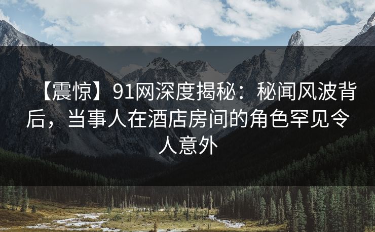 【震惊】91网深度揭秘：秘闻风波背后，当事人在酒店房间的角色罕见令人意外
