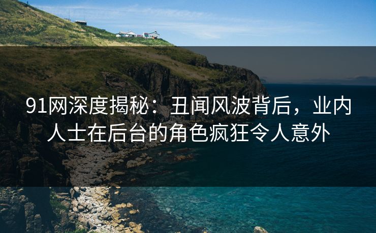 91网深度揭秘：丑闻风波背后，业内人士在后台的角色疯狂令人意外