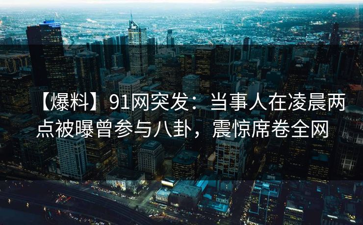 【爆料】91网突发：当事人在凌晨两点被曝曾参与八卦，震惊席卷全网
