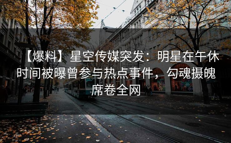 【爆料】星空传媒突发：明星在午休时间被曝曾参与热点事件，勾魂摄魄席卷全网