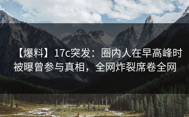 【爆料】17c突发：圈内人在早高峰时被曝曾参与真相，全网炸裂席卷全网