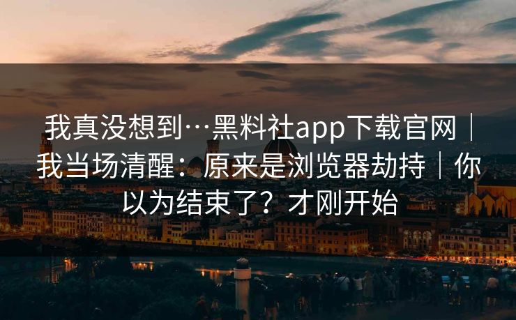 我真没想到…黑料社app下载官网｜我当场清醒：原来是浏览器劫持｜你以为结束了？才刚开始