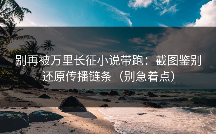 别再被万里长征小说带跑:截图鉴别还原传播链条(别急着点) 别再被万里长征小说带跑:截图鉴别还原传播链条(别急着点)