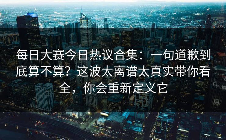 每日大赛今日热议合集：一句道歉到底算不算？这波太离谱太真实带你看全，你会重新定义它